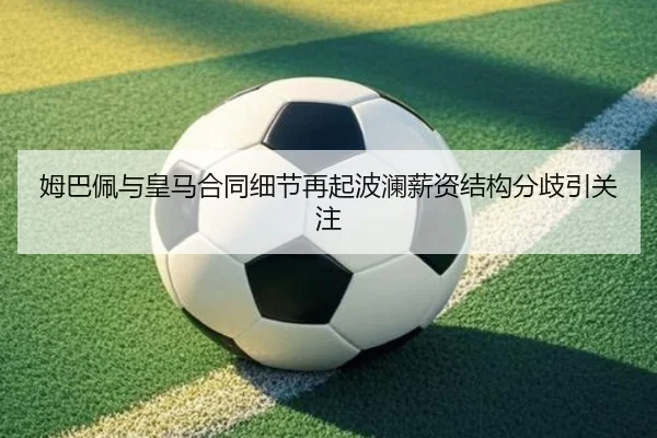 姆巴佩与皇马合同细节再起波澜薪资结构分歧引关注